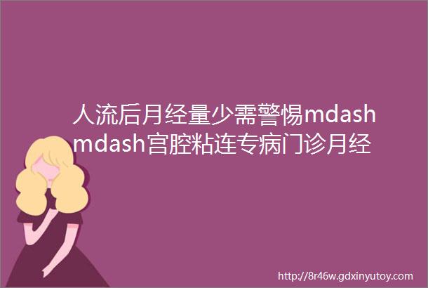 人流后月经量少需警惕mdashmdash宫腔粘连专病门诊月经量少专病门诊