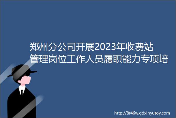 郑州分公司开展2023年收费站管理岗位工作人员履职能力专项培训活动