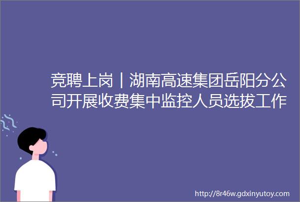 竞聘上岗︱湖南高速集团岳阳分公司开展收费集中监控人员选拔工作